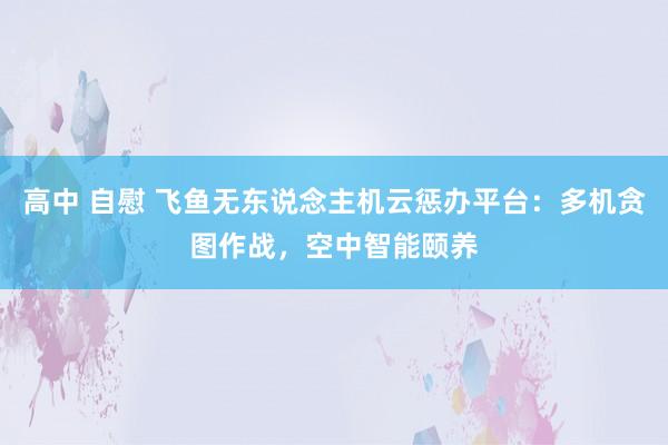 高中 自慰 飞鱼无东说念主机云惩办平台：多机贪图作战，空中智能颐养