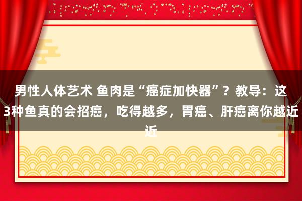 男性人体艺术 鱼肉是“癌症加快器”？教导：这3种鱼真的会招癌，吃得越多，胃癌、肝癌离你越近