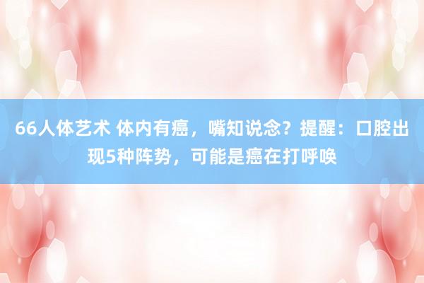 66人体艺术 体内有癌，嘴知说念？提醒：口腔出现5种阵势，可能是癌在打呼唤