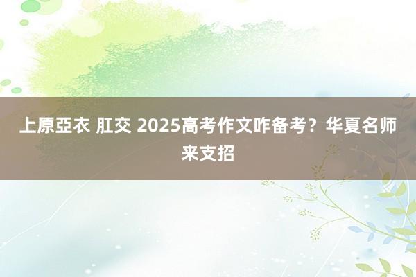 上原亞衣 肛交 2025高考作文咋备考？华夏名师来支招