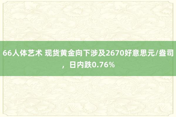 66人体艺术 现货黄金向下涉及2670好意思元/盎司，日内跌0.76%