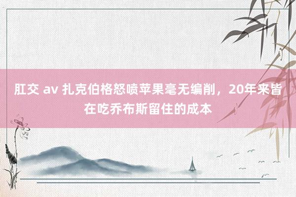 肛交 av 扎克伯格怒喷苹果毫无编削，20年来皆在吃乔布斯留住的成本