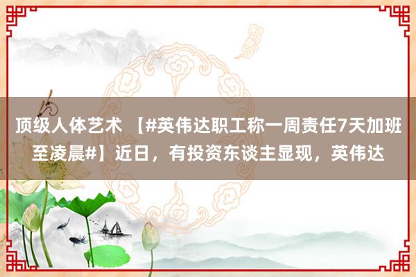 顶级人体艺术 【#英伟达职工称一周责任7天加班至凌晨#】近日，有投资东谈主显现，英伟达