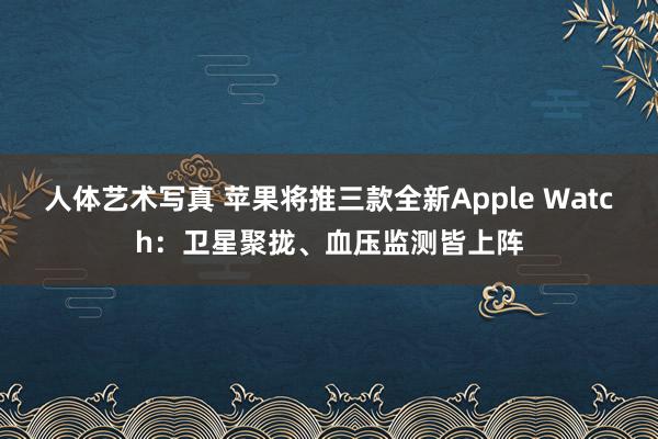 人体艺术写真 苹果将推三款全新Apple Watch：卫星聚拢、血压监测皆上阵