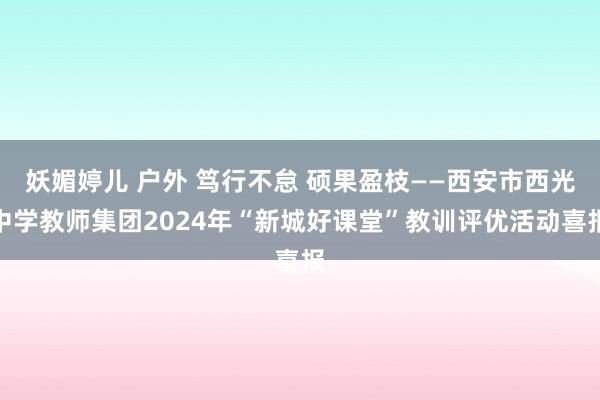 妖媚婷儿 户外 笃行不怠 硕果盈枝——西安市西光中学教师集团2024年“新城好课堂”教训评优活动喜报