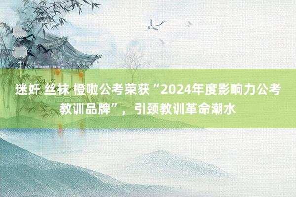 迷奸 丝袜 橙啦公考荣获“2024年度影响力公考教训品牌”，引颈教训革命潮水