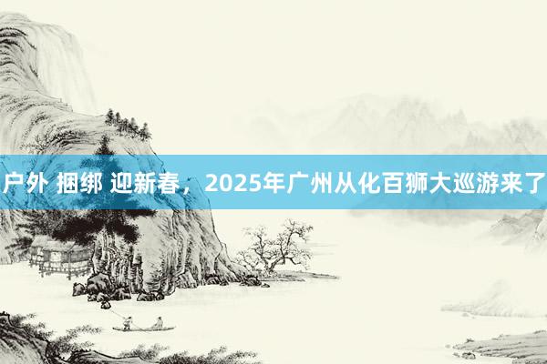 户外 捆绑 迎新春，2025年广州从化百狮大巡游来了