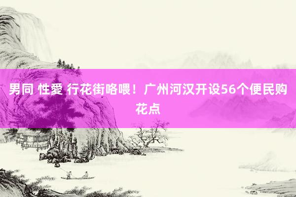 男同 性愛 行花街咯喂！广州河汉开设56个便民购花点