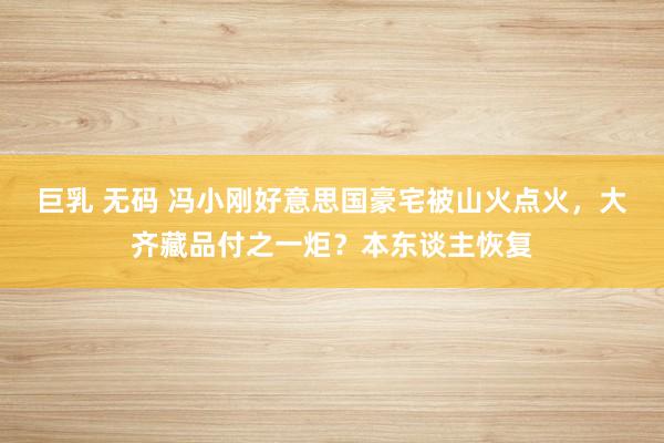 巨乳 无码 冯小刚好意思国豪宅被山火点火，大齐藏品付之一炬？本东谈主恢复