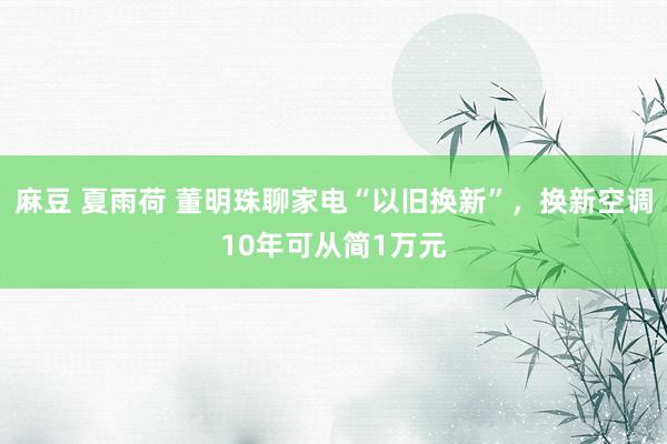 麻豆 夏雨荷 董明珠聊家电“以旧换新”，换新空调10年可从简1万元