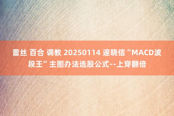 蕾丝 百合 调教 20250114 邃晓信“MACD波段王”主图办法选股公式--上穿翻倍