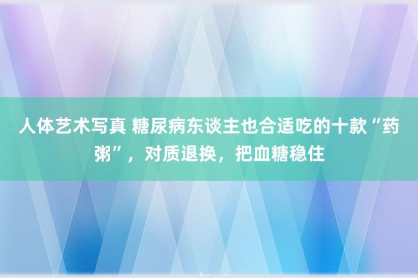 人体艺术写真 糖尿病东谈主也合适吃的十款“药粥”，对质退换，把血糖稳住