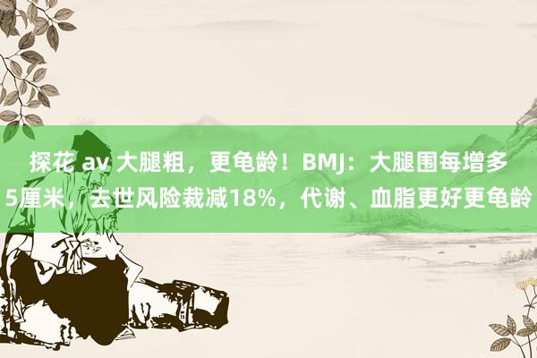 探花 av 大腿粗，更龟龄！BMJ：大腿围每增多5厘米，去世风险裁减18%，代谢、血脂更好更龟龄