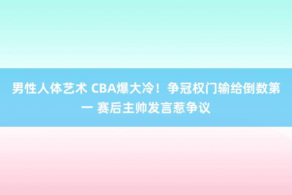 男性人体艺术 CBA爆大冷！争冠权门输给倒数第一 赛后主帅发言惹争议