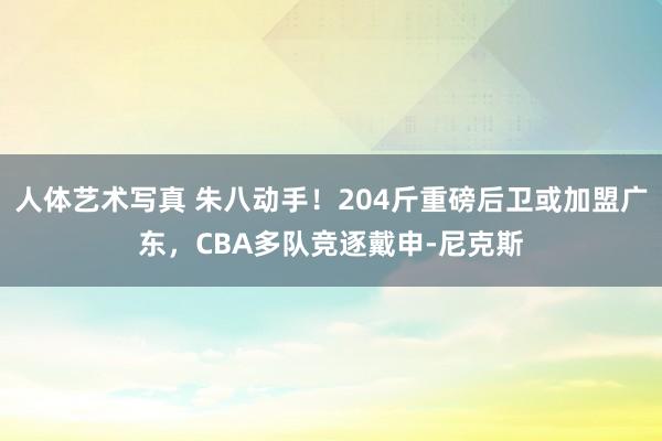 人体艺术写真 朱八动手！204斤重磅后卫或加盟广东，CBA多队竞逐戴申-尼克斯