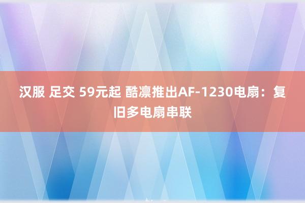 汉服 足交 59元起 酷凛推出AF-1230电扇：复旧多电扇串联