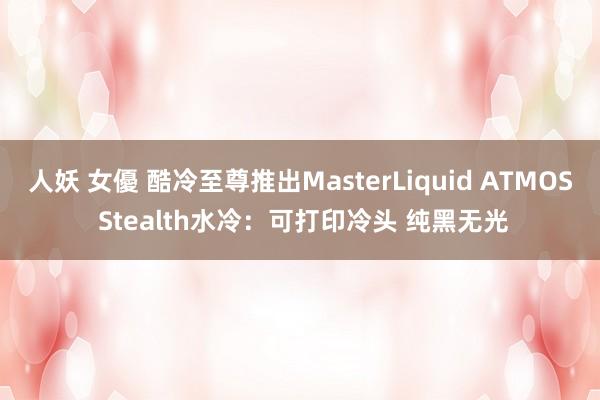 人妖 女優 酷冷至尊推出MasterLiquid ATMOS Stealth水冷：可打印冷头 纯黑无光