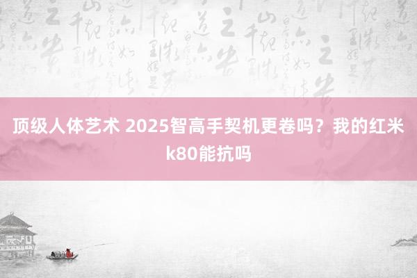 顶级人体艺术 2025智高手契机更卷吗？我的红米k80能抗吗