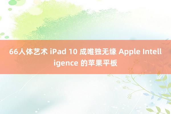 66人体艺术 iPad 10 成唯独无缘 Apple Intelligence 的苹果平板