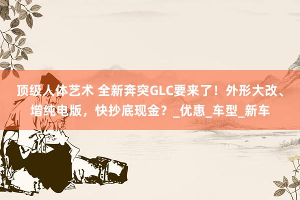 顶级人体艺术 全新奔突GLC要来了！外形大改、增纯电版，快抄底现金？_优惠_车型_新车