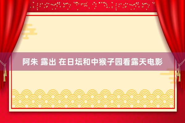 阿朱 露出 在日坛和中猴子园看露天电影