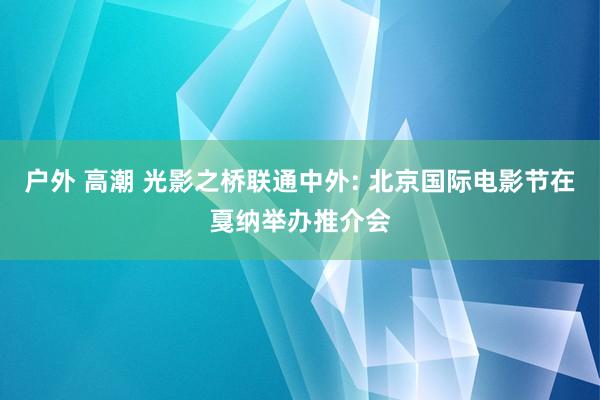 户外 高潮 光影之桥联通中外: 北京国际电影节在戛纳举办推介会