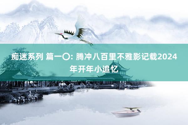 痴迷系列 篇一〇: 腾冲八百里不雅影记载2024年开年小追忆